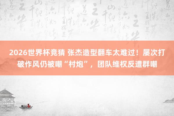 2026世界杯竞猜 张杰造型翻车太难过！屡次打破作风仍被嘲“村炮”，团队维权反遭群嘲