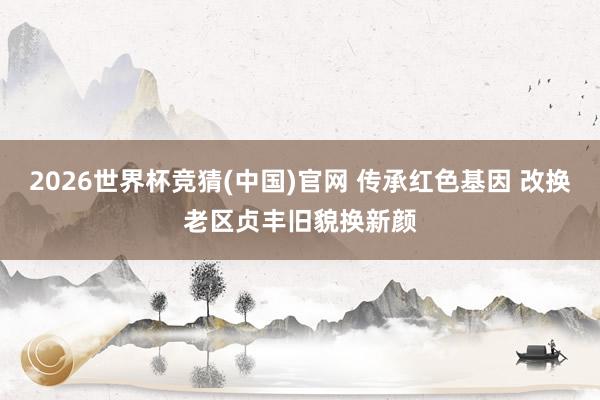 2026世界杯竞猜(中国)官网 传承红色基因 改换老区贞丰旧貌换新颜