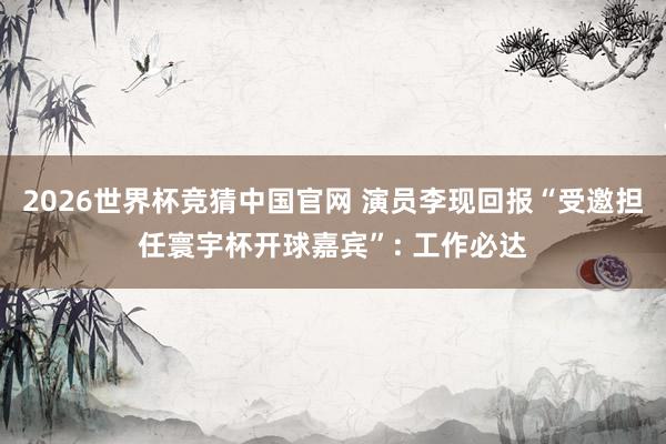 2026世界杯竞猜中国官网 演员李现回报“受邀担任寰宇杯开球嘉宾”: 工作必达