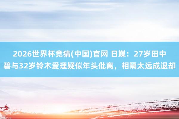 2026世界杯竞猜(中国)官网 日媒：27岁田中碧与32岁铃木爱理疑似年头仳离，相隔太远成退却