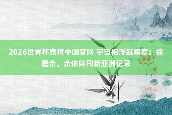 2026世界杯竞猜中国官网 宇宙拍浮冠军赛:徐嘉余、余依婷刷新亚洲记录