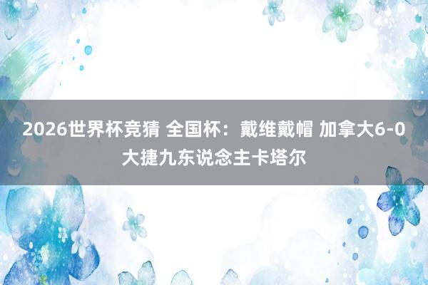 2026世界杯竞猜 全国杯:戴维戴帽 加拿大6-0大捷九东说念主卡塔尔