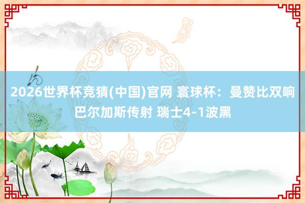 2026世界杯竞猜(中国)官网 寰球杯：曼赞比双响巴尔加斯传射 瑞士4-1波黑