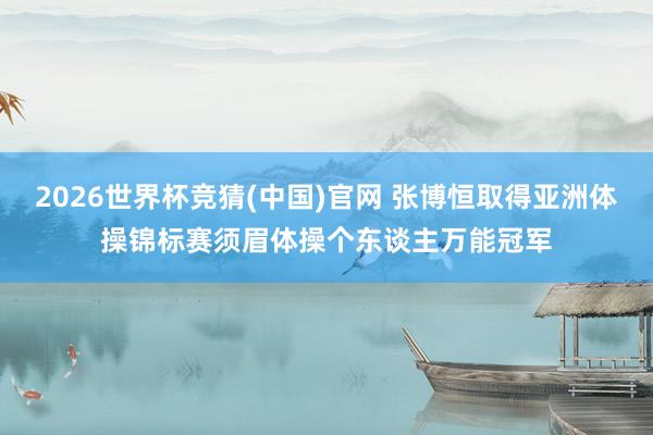 2026世界杯竞猜(中国)官网 张博恒取得亚洲体操锦标赛须眉体操个东谈主万能冠军