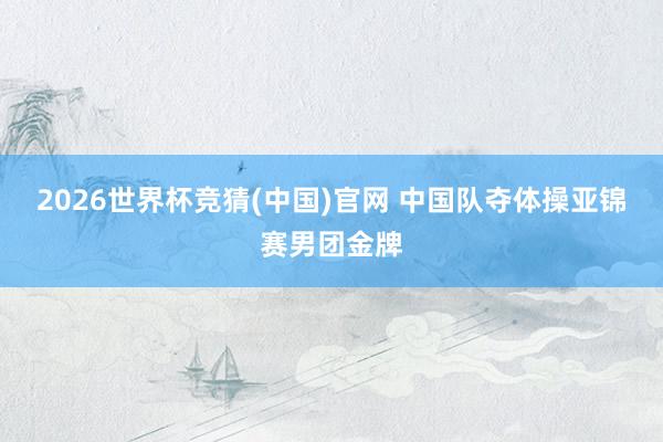 2026世界杯竞猜(中国)官网 中国队夺体操亚锦赛男团金牌